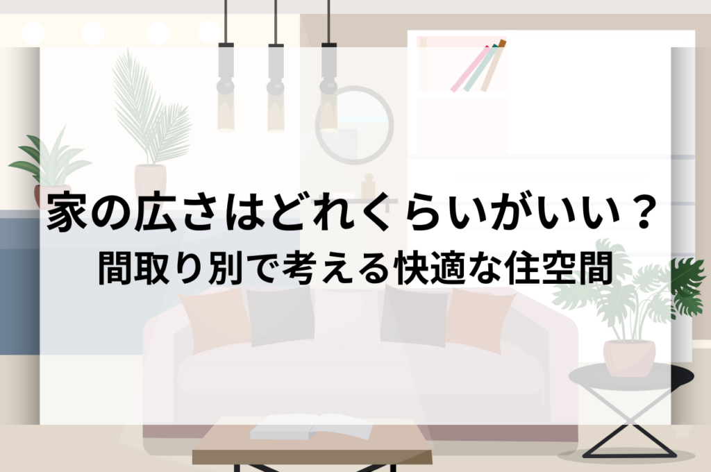 家の広さはどれくらいがちょうどいい？間取り別で考える快適な住空間