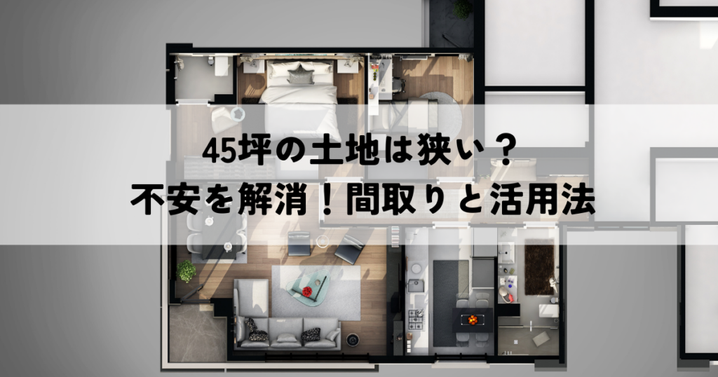 45坪の土地は狭い？不安を解消！間取りと活用法