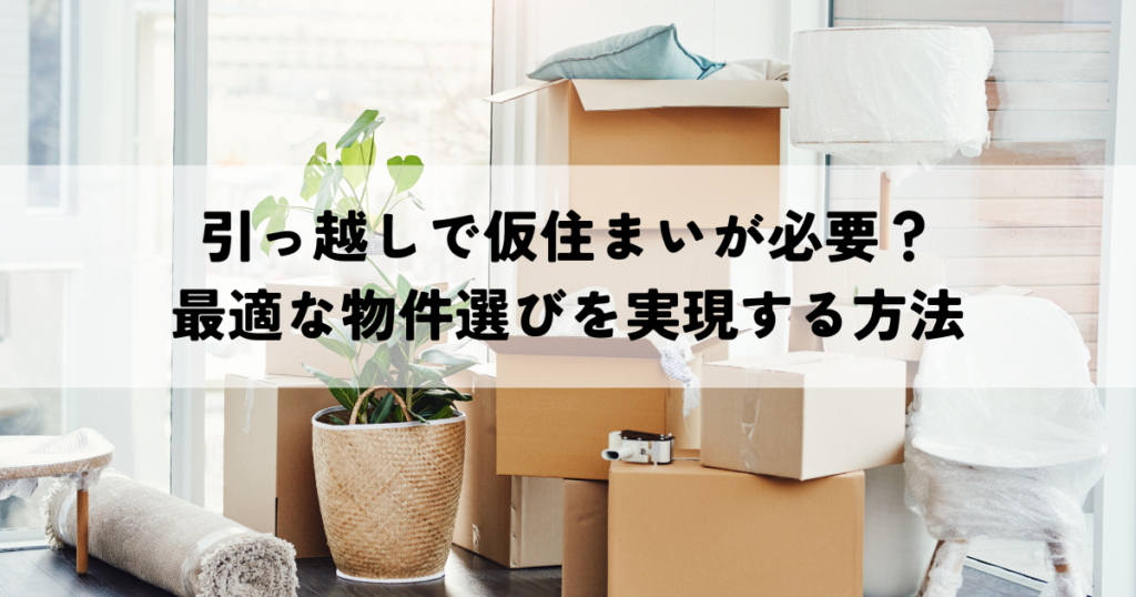 引っ越しで仮住まいが必要？最適な物件選びとスムーズな引越しを実現する方法