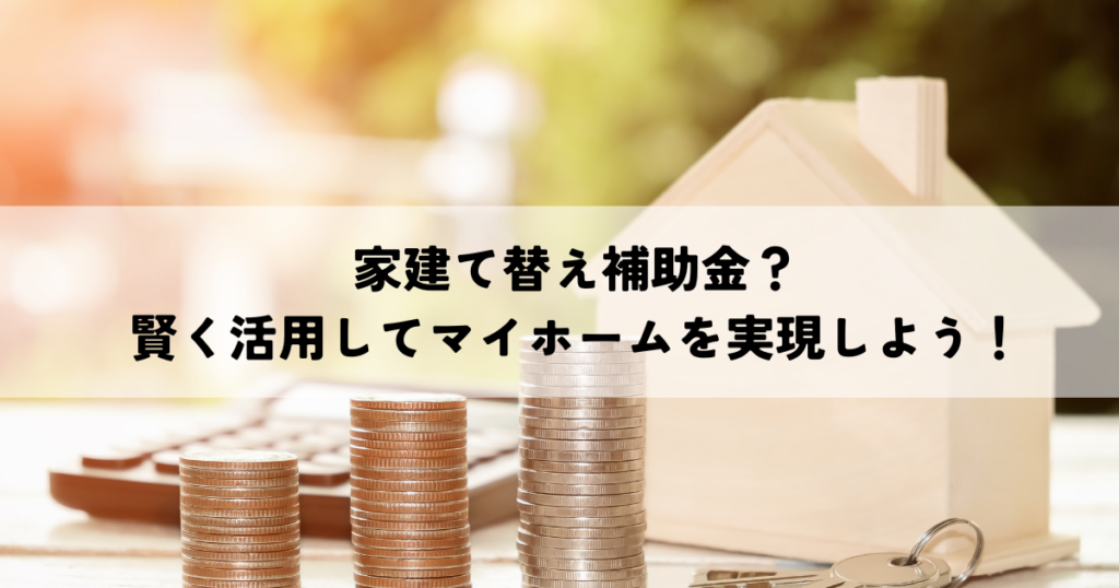 家建て替え補助金？賢く活用してマイホームを実現しよう！