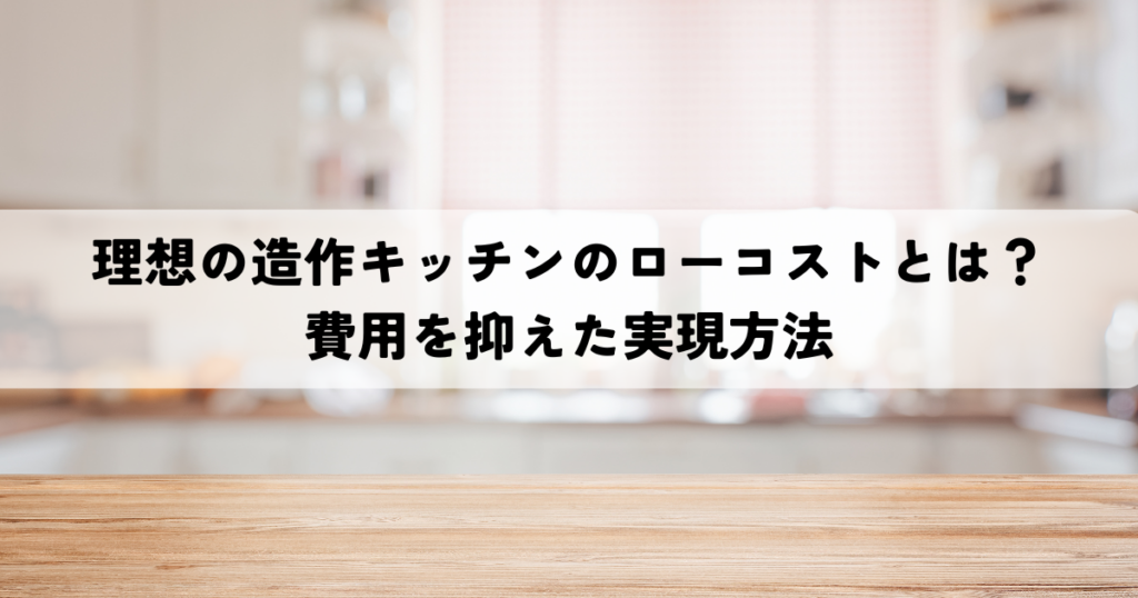 理想の造作キッチンのローコストとは？費用を抑えた実現方法