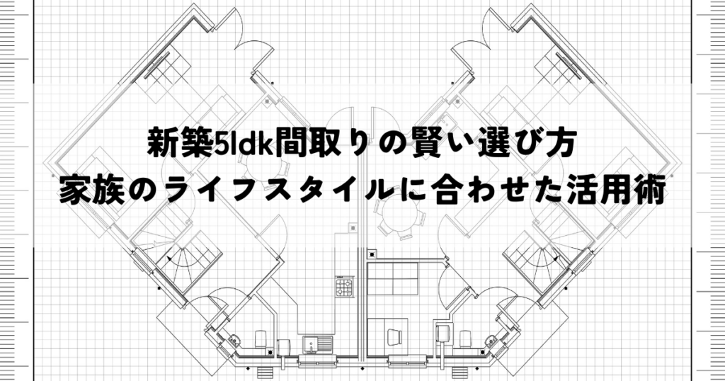 新築5ldk間取りの賢い選び方家族のライフスタイルに合わせた活用術